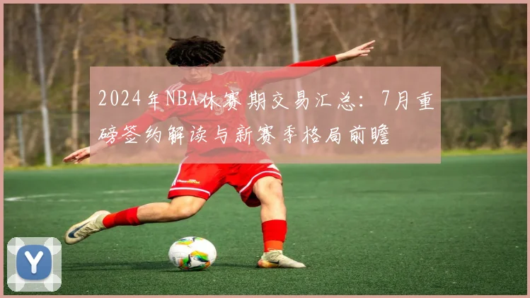 2024年NBA休赛期交易汇总:7月重磅签约解读与新赛季格局前瞻